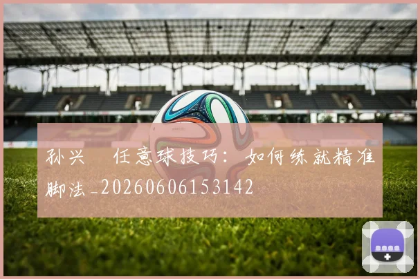 孙兴慜任意球技巧:如何练就精准脚法_20260606153142