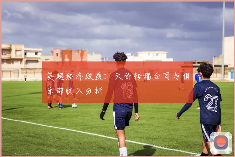 英超经济效益:天价转播合同与俱乐部收入分析