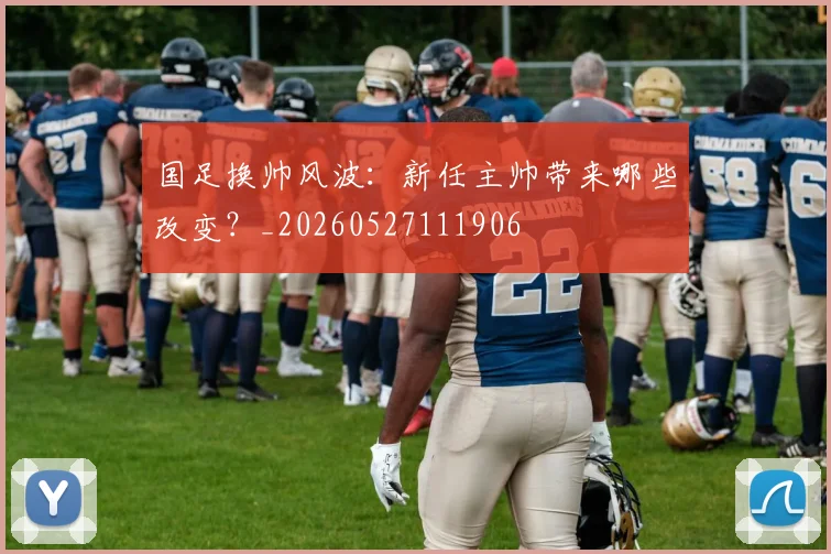 国足换帅风波：新任主帅带来哪些改变？_20260527111906
