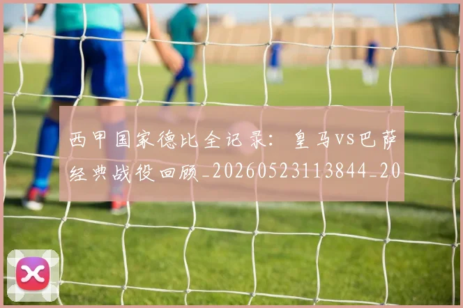 西甲国家德比全记录:皇马vs巴萨经典战役回顾_20260523113844_20260703181851