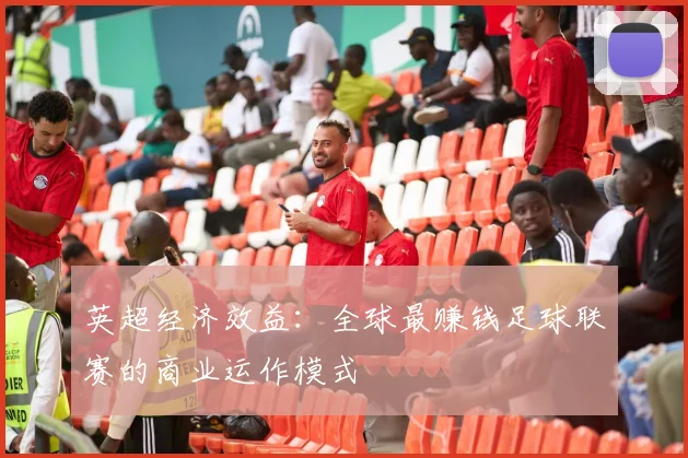 英超经济效益:全球最赚钱足球联赛的商业运作模式