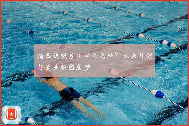 梅西退役后生活会怎样？未来计划与商业版图展望