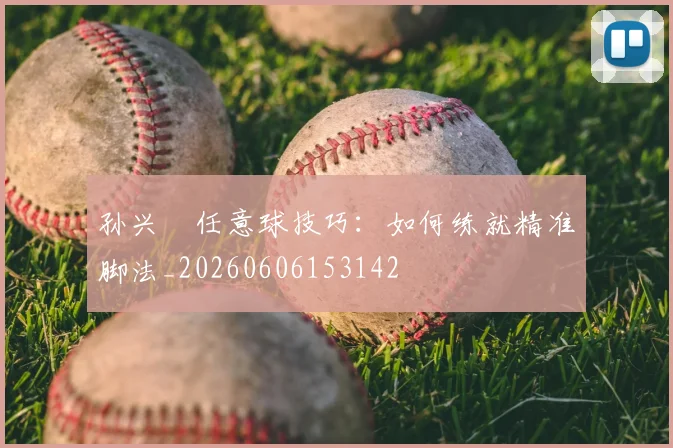 孙兴慜任意球技巧:如何练就精准脚法_20260606153142