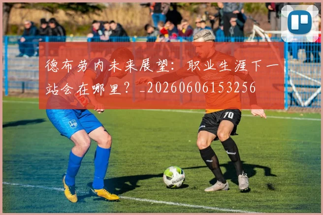德布劳内未来展望：职业生涯下一站会在哪里？_20260606153256